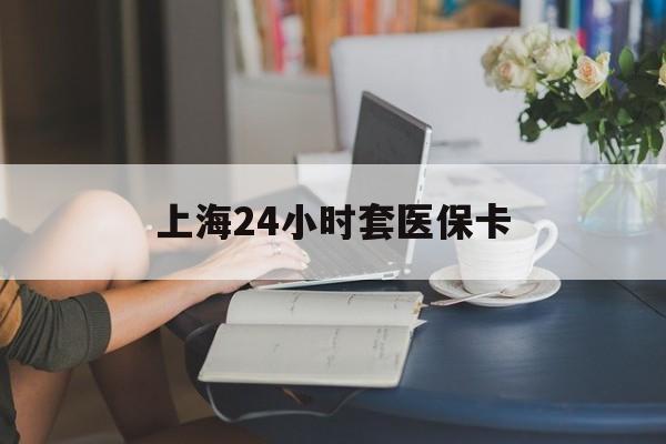 牡丹江上海24小时套医保卡(上海套医保卡一般几个点)