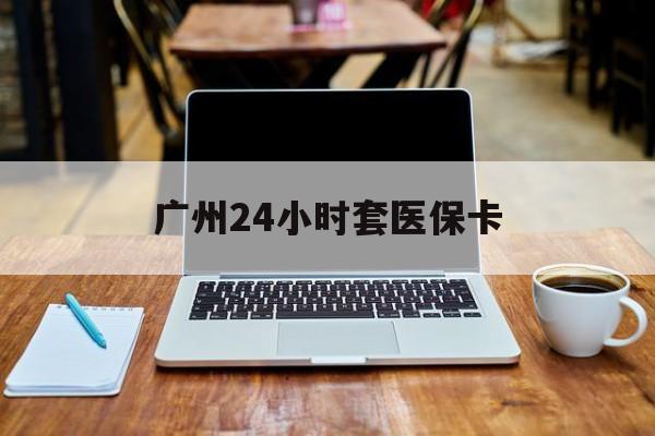 牡丹江广州24小时套医保卡(广州24小时套医保卡的银行)